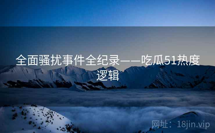 全面骚扰事件全纪录——吃瓜51热度逻辑