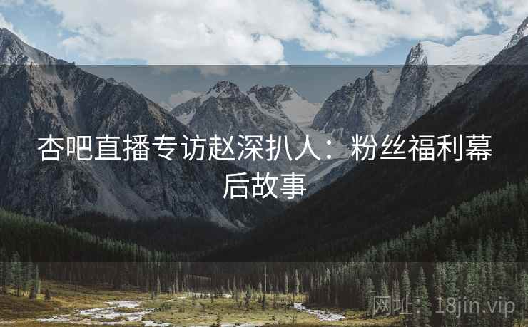 杏吧直播专访赵深扒人：粉丝福利幕后故事