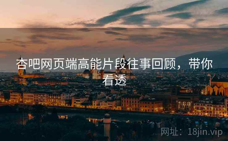 杏吧网页端高能片段往事回顾，带你看透