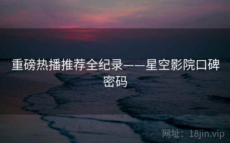 重磅热播推荐全纪录——星空影院口碑密码