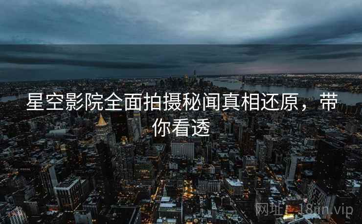 星空影院全面拍摄秘闻真相还原，带你看透