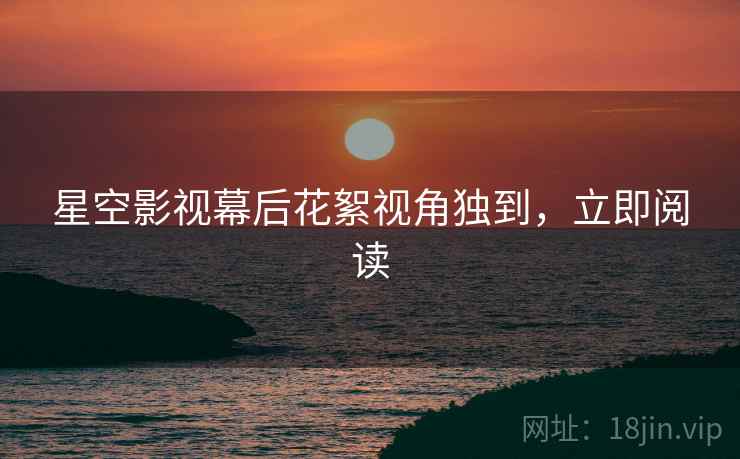星空影视幕后花絮视角独到，立即阅读
