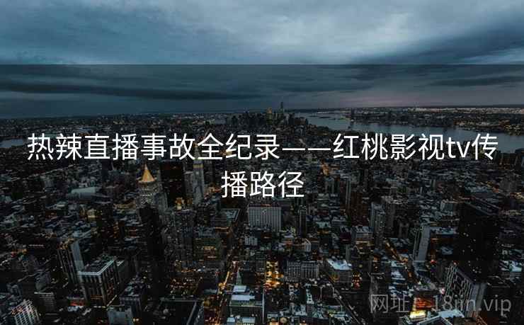 热辣直播事故全纪录——红桃影视tv传播路径