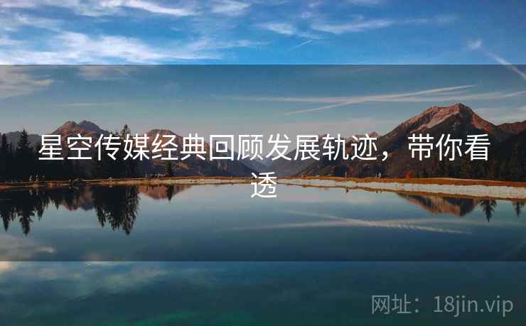 星空传媒经典回顾发展轨迹，带你看透