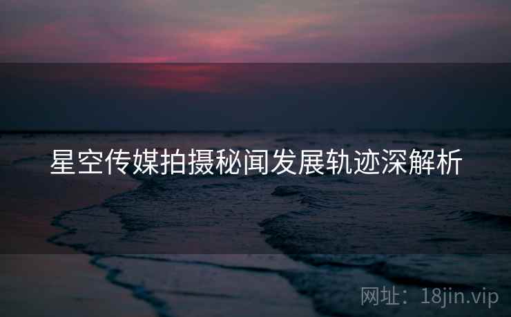 星空传媒拍摄秘闻发展轨迹深解析