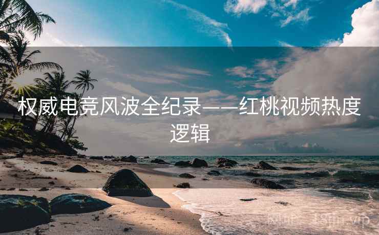 权威电竞风波全纪录——红桃视频热度逻辑