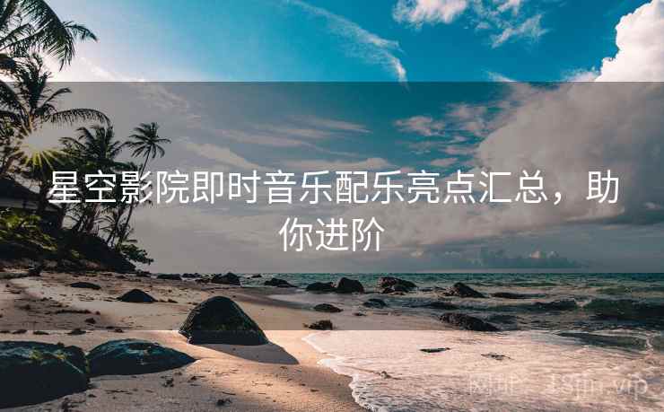 星空影院即时音乐配乐亮点汇总，助你进阶