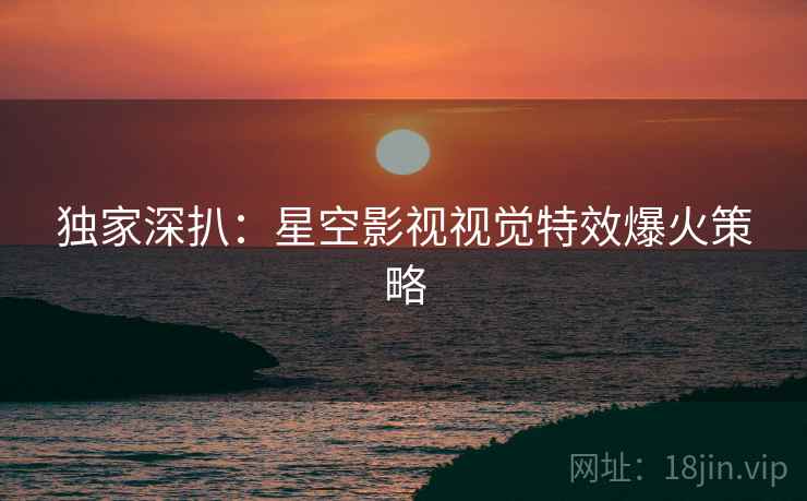 独家深扒：星空影视视觉特效爆火策略